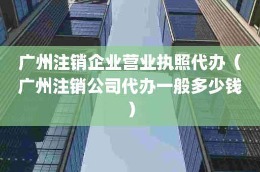 广州注销企业营业执照代办（广州注销公司代办一般多少钱）