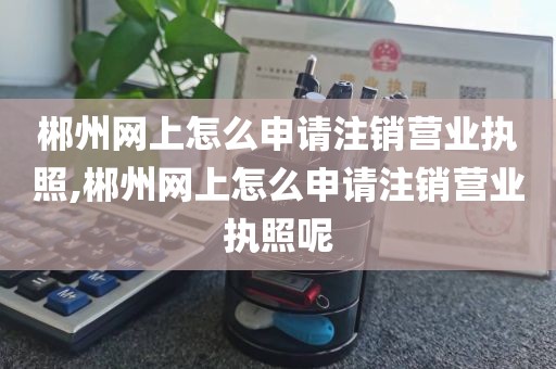 郴州网上怎么申请注销营业执照,郴州网上怎么申请注销营业执照呢