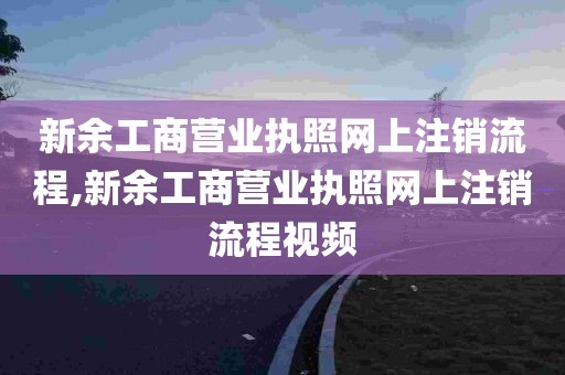 新余工商营业执照网上注销流程,新余工商营业执照网上注销流程视频