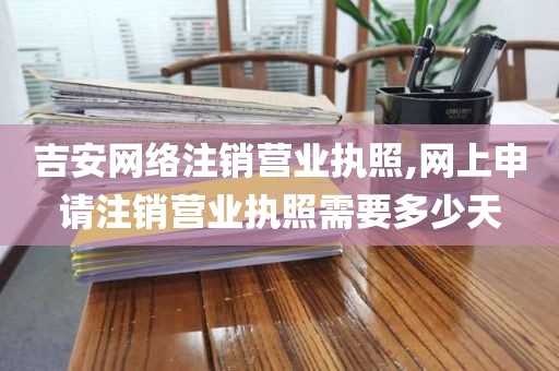 吉安网络注销营业执照,网上申请注销营业执照需要多少天