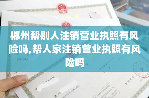 郴州帮别人注销营业执照有风险吗,帮人家注销营业执照有风险吗