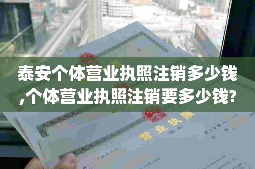 泰安个体营业执照注销多少钱,个体营业执照注销要多少钱?