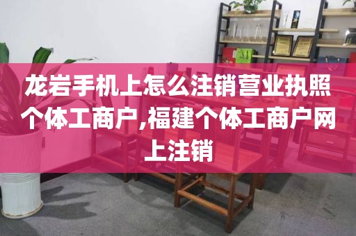 龙岩手机上怎么注销营业执照个体工商户,福建个体工商户网上注销