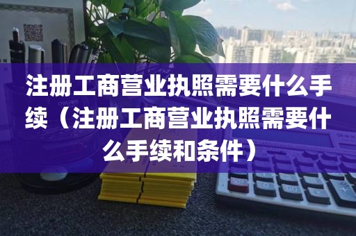 注册工商营业执照需要什么手续（注册工商营业执照需要什么手续和条件）