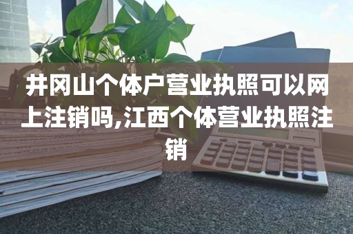 井冈山个体户营业执照可以网上注销吗,江西个体营业执照注销