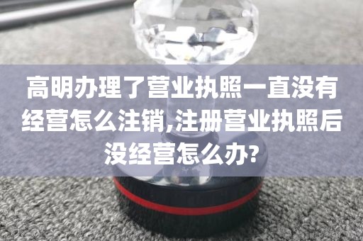 高明办理了营业执照一直没有经营怎么注销,注册营业执照后没经营怎么办?