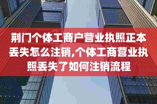 荆门个体工商户营业执照正本丢失怎么注销,个体工商营业执照丢失了如何注销流程