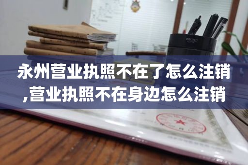 永州营业执照不在了怎么注销,营业执照不在身边怎么注销