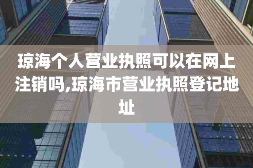 琼海个人营业执照可以在网上注销吗,琼海市营业执照登记地址