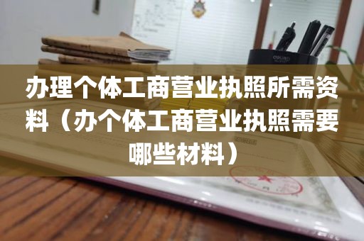 办理个体工商营业执照所需资料（办个体工商营业执照需要哪些材料）