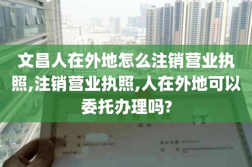 文昌人在外地怎么注销营业执照,注销营业执照,人在外地可以委托办理吗?