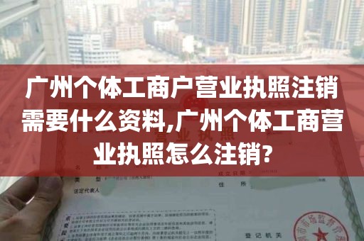 广州个体工商户营业执照注销需要什么资料,广州个体工商营业执照怎么注销?