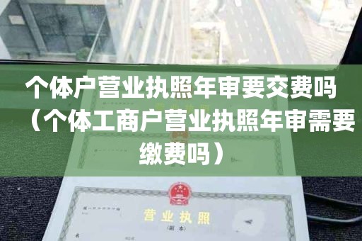 个体户营业执照年审要交费吗（个体工商户营业执照年审需要缴费吗）