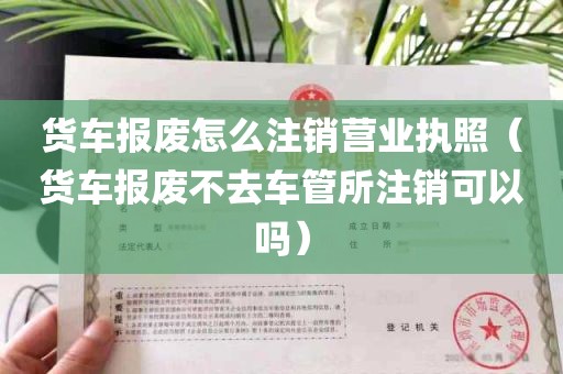 货车报废怎么注销营业执照（货车报废不去车管所注销可以吗）