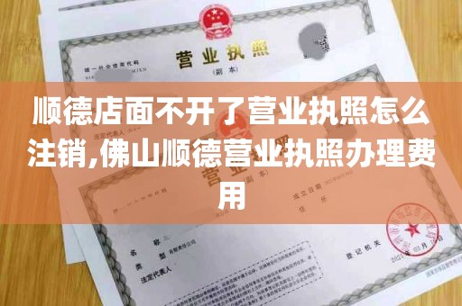 顺德店面不开了营业执照怎么注销,佛山顺德营业执照办理费用