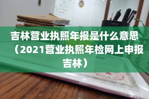 吉林营业执照年报是什么意思（2021营业执照年检网上申报吉林）