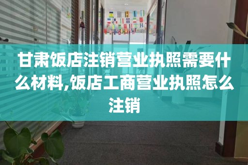 甘肃饭店注销营业执照需要什么材料,饭店工商营业执照怎么注销