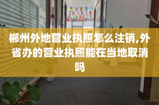 郴州外地营业执照怎么注销,外省办的营业执照能在当地取消吗