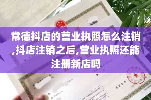 常德抖店的营业执照怎么注销,抖店注销之后,营业执照还能注册新店吗