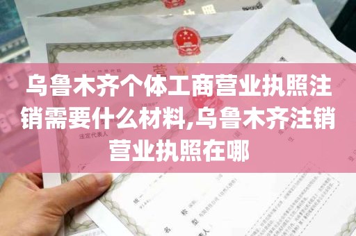 乌鲁木齐个体工商营业执照注销需要什么材料,乌鲁木齐注销营业执照在哪