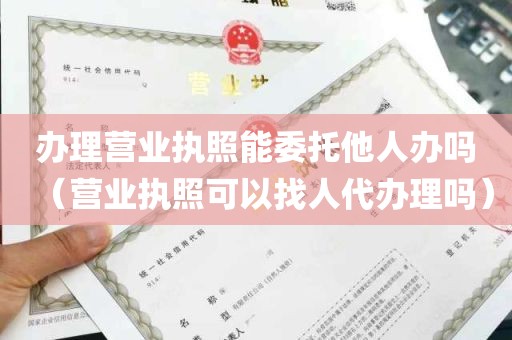 办理营业执照能委托他人办吗（营业执照可以找人代办理吗）