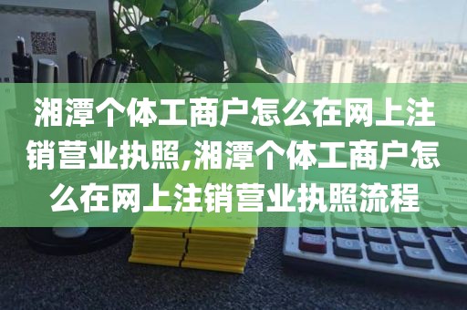 湘潭个体工商户怎么在网上注销营业执照,湘潭个体工商户怎么在网上注销营业执照流程