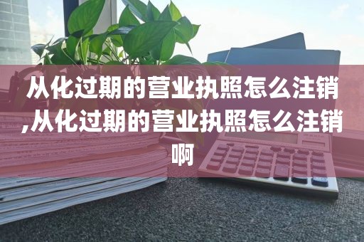 从化过期的营业执照怎么注销,从化过期的营业执照怎么注销啊