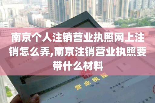 南京个人注销营业执照网上注销怎么弄,南京注销营业执照要带什么材料