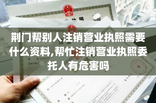 荆门帮别人注销营业执照需要什么资料,帮忙注销营业执照委托人有危害吗