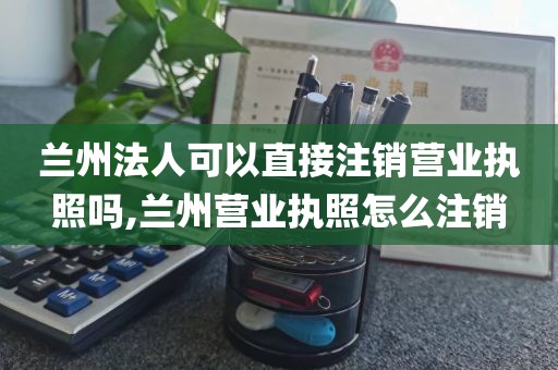 兰州法人可以直接注销营业执照吗,兰州营业执照怎么注销