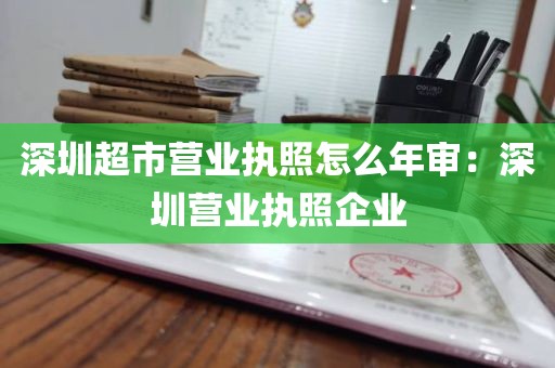 深圳超市营业执照怎么年审：深圳营业执照企业