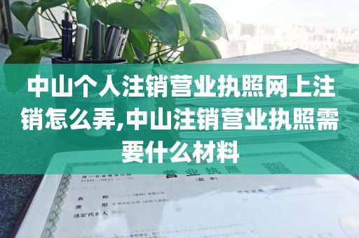 中山个人注销营业执照网上注销怎么弄,中山注销营业执照需要什么材料