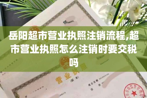 岳阳超市营业执照注销流程,超市营业执照怎么注销时要交税吗