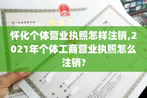 怀化个体营业执照怎样注销,2021年个体工商营业执照怎么注销?