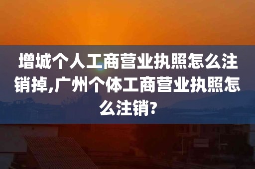 增城个人工商营业执照怎么注销掉,广州个体工商营业执照怎么注销?