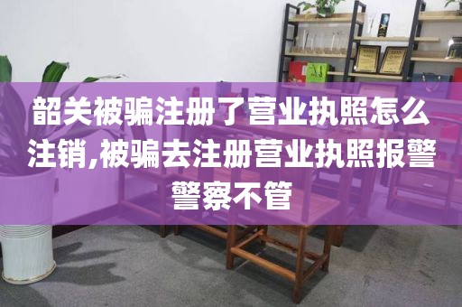 韶关被骗注册了营业执照怎么注销,被骗去注册营业执照报警警察不管