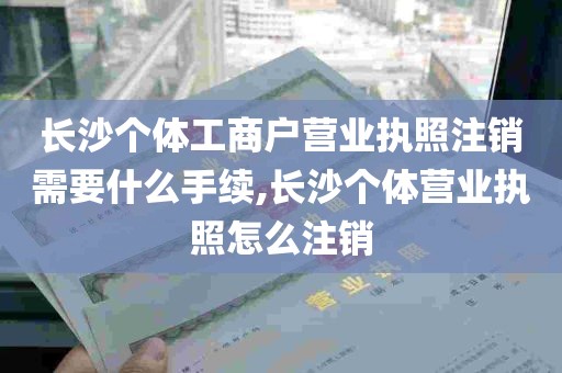 长沙个体工商户营业执照注销需要什么手续,长沙个体营业执照怎么注销