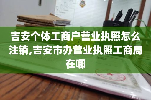 吉安个体工商户营业执照怎么注销,吉安市办营业执照工商局在哪