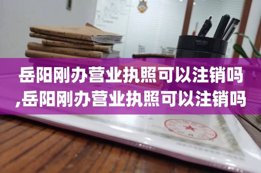 岳阳刚办营业执照可以注销吗,岳阳刚办营业执照可以注销吗