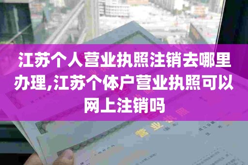 江苏个人营业执照注销去哪里办理,江苏个体户营业执照可以网上注销吗