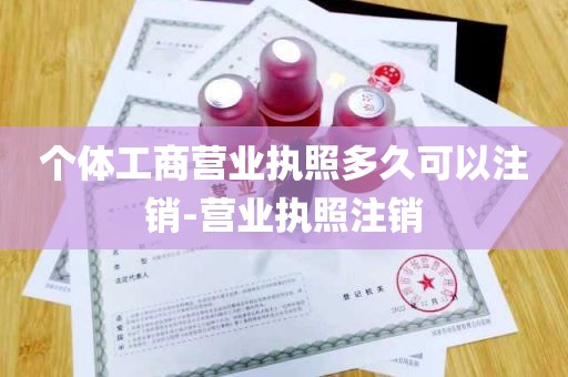 个体工商营业执照多久可以注销-营业执照注销