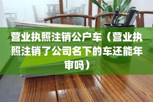 营业执照注销公户车（营业执照注销了公司名下的车还能年审吗）