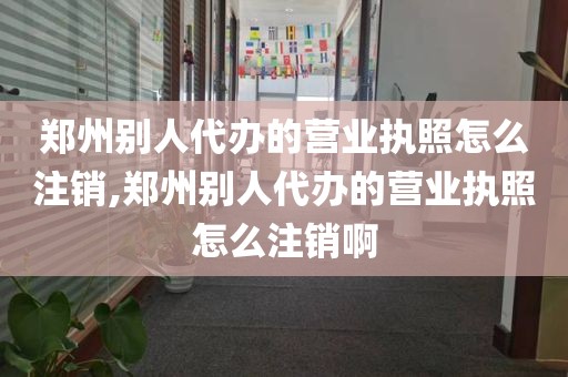 郑州别人代办的营业执照怎么注销,郑州别人代办的营业执照怎么注销啊