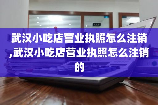 武汉小吃店营业执照怎么注销,武汉小吃店营业执照怎么注销的