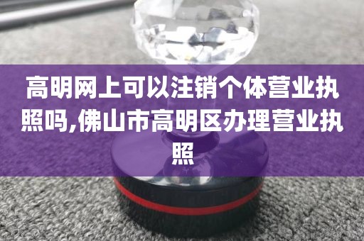 高明网上可以注销个体营业执照吗,佛山市高明区办理营业执照