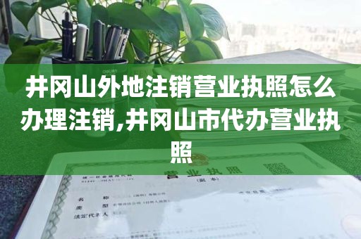 井冈山外地注销营业执照怎么办理注销,井冈山市代办营业执照