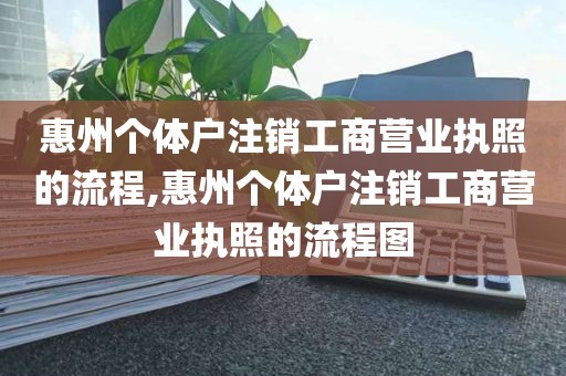 惠州个体户注销工商营业执照的流程,惠州个体户注销工商营业执照的流程图