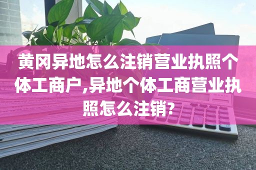 黄冈异地怎么注销营业执照个体工商户,异地个体工商营业执照怎么注销?