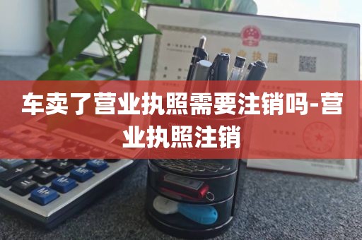 车卖了营业执照需要注销吗-营业执照注销