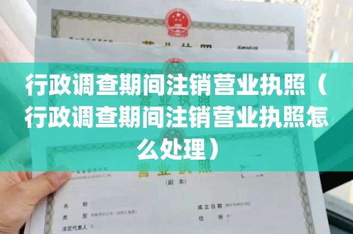 行政调查期间注销营业执照（行政调查期间注销营业执照怎么处理）